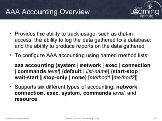636363© 2009 Cisco Learning Institute.
AAA Accounting Overview
• Provides the ability to track usage, such as dial-in
access; the ability to log the data gathered to a database;
and the ability to produce reports on the data gathered
• To configure AAA accounting using named method lists:
aaa accounting {system | network | exec | connection
| commands level} {default | list-name} {start-stop |
wait-start | stop-only | none} [method1 [method2]]
• Supports six different types of accounting: network,
connection, exec, system, commands level, and
resource.
 
