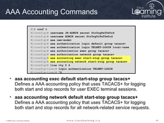 646464© 2009 Cisco Learning Institute.
AAA Accounting Commands
• aaa accounting exec default start-stop group tacacs+
Defines a AAA accounting policy that uses TACACS+ for logging
both start and stop records for user EXEC terminal sessions.
• aaa accounting network default start-stop group tacacs+
Defines a AAA accounting policy that uses TACACS+ for logging
both start and stop records for all network-related service requests.
R1# conf t
R1(config)# username JR-ADMIN secret Str0ngPa55w0rd
R1(config)# username ADMIN secret Str0ng5rPa55w0rd
R1(config)# aaa new-model
R1(config)# aaa authentication login default group tacacs+
R1(config)# aaa authentication login TELNET-LOGIN local-case
R1(config)# aaa authorization exec group tacacs+
R1(config)# aaa authorization network group tacacs+
R1(config)# aaa accounting exec start-stop group tacacs+
R1(config)# aaa accounting network start-stop group tacacs+
R1(config)# line vty 0 4
R1(config-line)# login authentication TELNET-LOGIN
R1(config-line)# ^Z
 