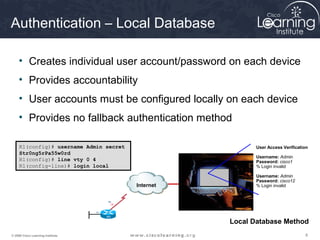 888© 2009 Cisco Learning Institute.
Authentication – Local Database
• Creates individual user account/password on each device
• Provides accountability
• User accounts must be configured locally on each device
• Provides no fallback authentication method
R1(config)# username Admin secret
Str0ng5rPa55w0rd
R1(config)# line vty 0 4
R1(config-line)# login local
Internet
User Access Verification
Username: Admin
Password: cisco1
% Login invalid
Username: Admin
Password: cisco12
% Login invalid
Local Database Method
 