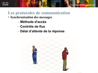 Les protocoles de communication
 Synchronisation des messages
      – Méthode d'accès
      – Contrôle de flux
      – Délai d’attente de la réponse




                           © 2007 Cisco Systems, Inc. All rights reserved.   Cisco Public   13
 