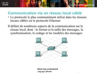 Communication via un réseau local câblé
 Le protocole le plus communément utilisé dans les réseaux
  locaux câblés est le protocole Ethernet.
Il définit de nombreux aspects de la communication sur le
   réseau local, dont : le format et la taille des messages, la
   synchronisation, le codage et les modèles des messages.




                                  © 2007 Cisco Systems, Inc. All rights reserved.   Cisco Public   15
 