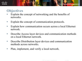Objectives
   Explain the concept of networking and the benefits of
    networks.
   Explain the concept of communication protocols.
   Explain how communication occurs across a local Ethernet
    network.
   Describe Access layer devices and communication methods
    on a local Ethernet network.
   Describe Distribution layer devices and communication
    methods across networks.
   Plan, implement, and verify a local network.


                                © 2007 Cisco Systems, Inc. All rights reserved.   Cisco Public   2
 