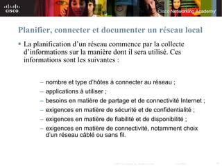 Planifier, connecter et documenter un réseau local
 La planification d’un réseau commence par la collecte
  d’informations sur la manière dont il sera utilisé. Ces
  informations sont les suivantes :

       – nombre et type d’hôtes à connecter au réseau ;
       – applications à utiliser ;
       – besoins en matière de partage et de connectivité Internet ;
       – exigences en matière de sécurité et de confidentialité ;
       – exigences en matière de fiabilité et de disponibilité ;
       – exigences en matière de connectivité, notamment choix
         d’un réseau câblé ou sans fil.



                                  © 2007 Cisco Systems, Inc. All rights reserved.   Cisco Public   34
 