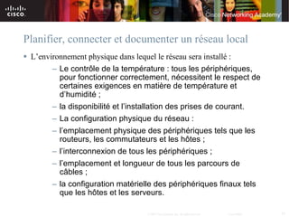 Planifier, connecter et documenter un réseau local
 L’environnement physique dans lequel le réseau sera installé :
        – Le contrôle de la température : tous les périphériques,
          pour fonctionner correctement, nécessitent le respect de
          certaines exigences en matière de température et
          d’humidité ;
        – la disponibilité et l’installation des prises de courant.
        – La configuration physique du réseau :
        – l’emplacement physique des périphériques tels que les
          routeurs, les commutateurs et les hôtes ;
        – l’interconnexion de tous les périphériques ;
        – l’emplacement et longueur de tous les parcours de
          câbles ;
        – la configuration matérielle des périphériques finaux tels
          que les hôtes et les serveurs.

                                      © 2007 Cisco Systems, Inc. All rights reserved.   Cisco Public   35
 