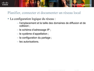 Planifier, connecter et documenter un réseau local
 La configuration logique du réseau :
       – l’emplacement et la taille des domaines de diffusion et de
         collision ;
       – le schéma d’adressage IP ;
       – le système d’appellation ;
       – la configuration du partage ;
       – les autorisations.




                                  © 2007 Cisco Systems, Inc. All rights reserved.   Cisco Public   36
 