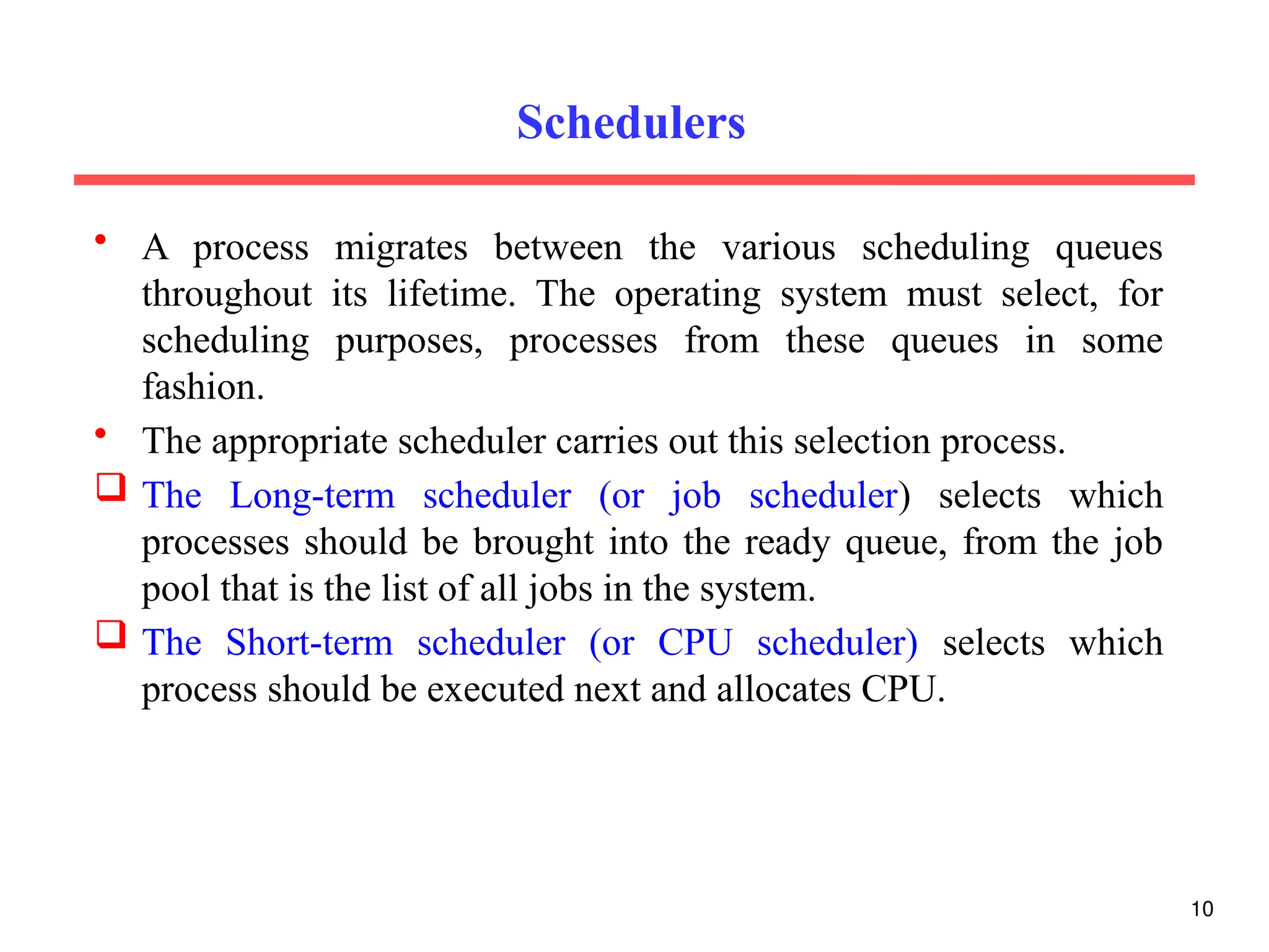 Schedulers
• A process migrates between the various scheduling queues
throughout its lifetime. The operating system must select, for
scheduling purposes, processes from these queues in some
fashion.
• The appropriate scheduler carries out this selection process.
 The Long-term scheduler (or job scheduler) selects which
processes should be brought into the ready queue, from the job
pool that is the list of all jobs in the system.
 The Short-term scheduler (or CPU scheduler) selects which
process should be executed next and allocates CPU.
10
 