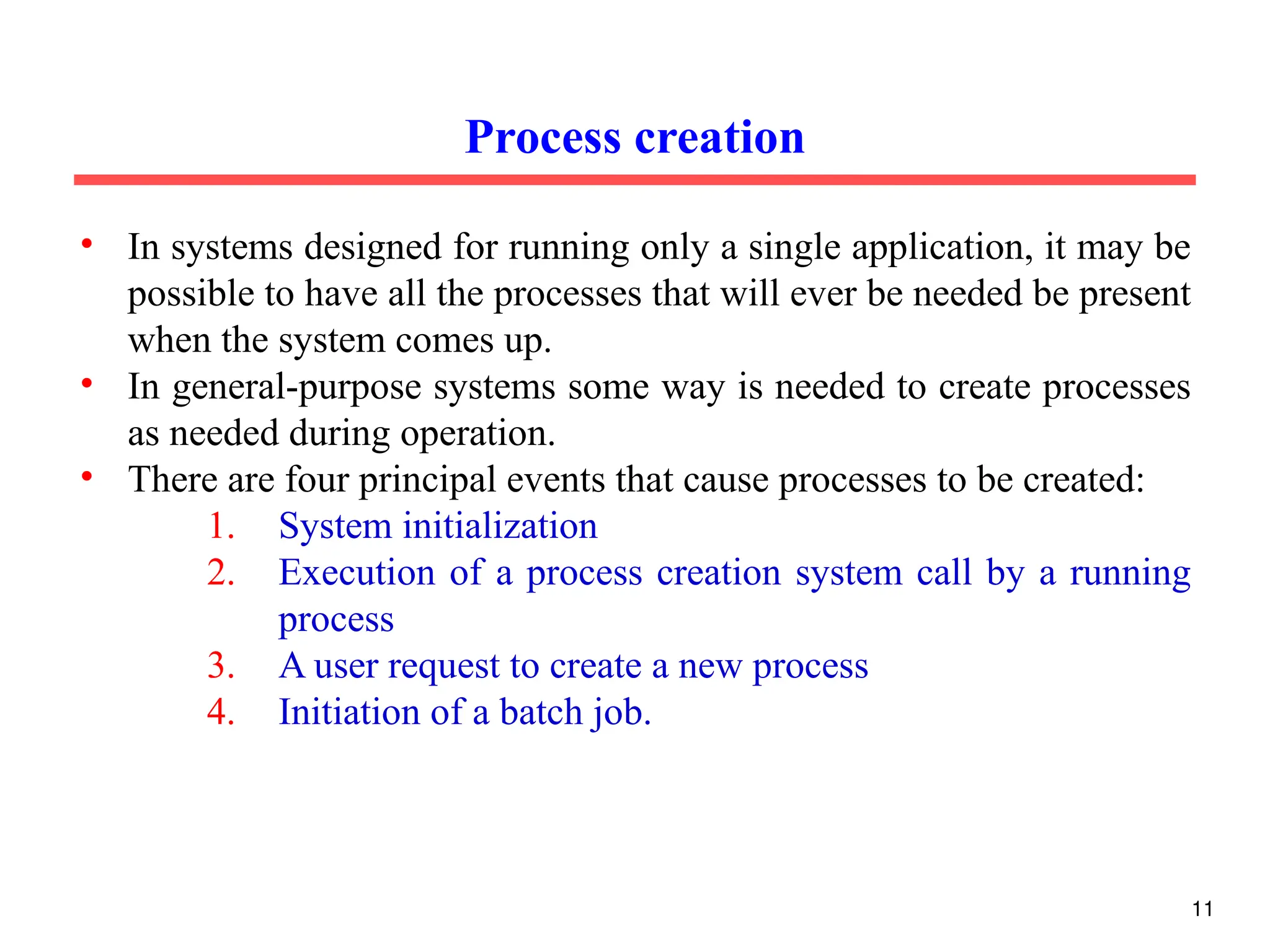 • In systems designed for running only a single application, it may be
possible to have all the processes that will ever be needed be present
when the system comes up.
• In general-purpose systems some way is needed to create processes
as needed during operation.
• There are four principal events that cause processes to be created:
1. System initialization
2. Execution of a process creation system call by a running
process
3. A user request to create a new process
4. Initiation of a batch job.
Process creation
11
 
