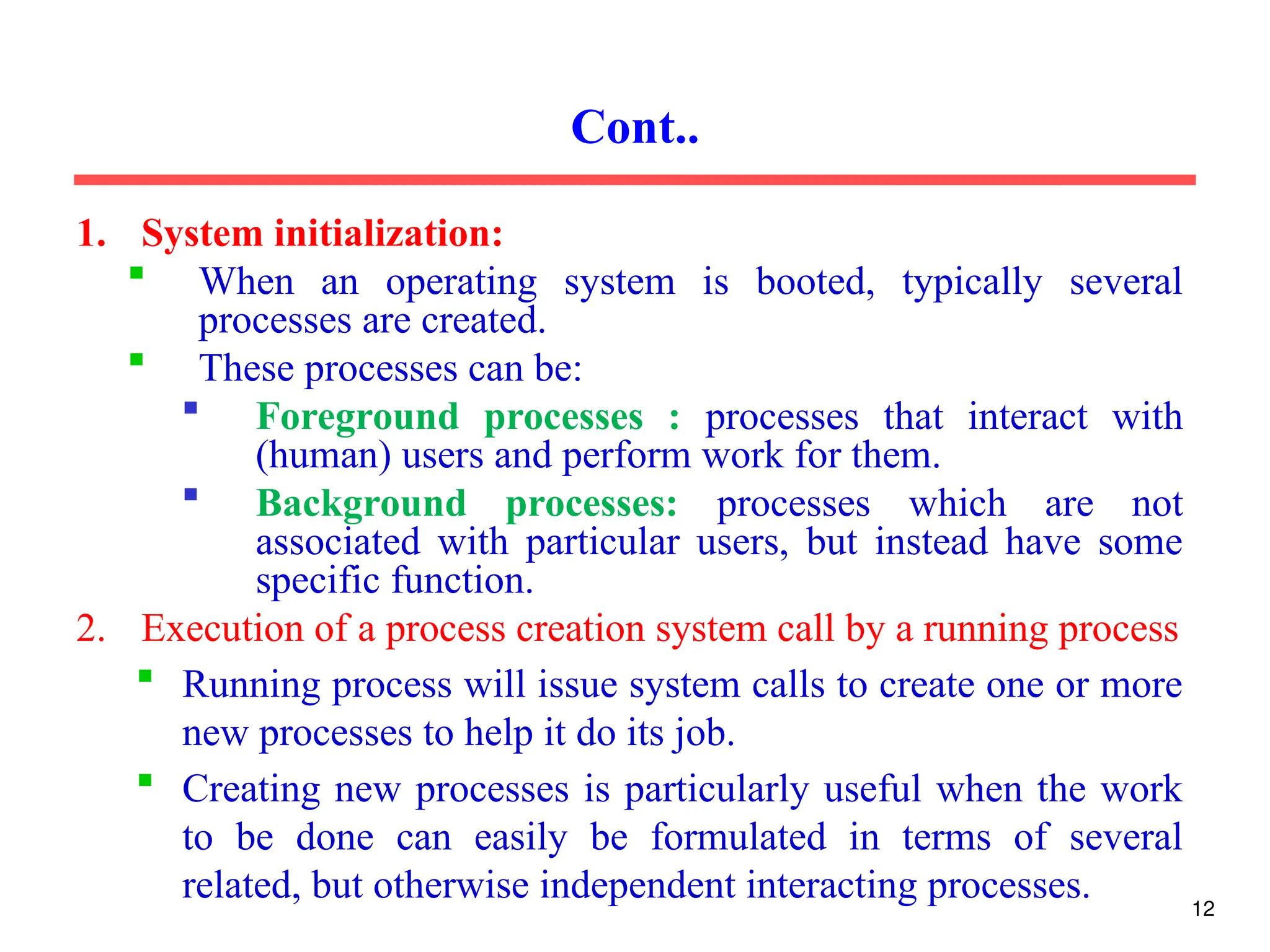 1. System initialization:
 When an operating system is booted, typically several
processes are created.
 These processes can be:
 Foreground processes : processes that interact with
(human) users and perform work for them.
 Background processes: processes which are not
associated with particular users, but instead have some
specific function.
2. Execution of a process creation system call by a running process
 Running process will issue system calls to create one or more
new processes to help it do its job.
 Creating new processes is particularly useful when the work
to be done can easily be formulated in terms of several
related, but otherwise independent interacting processes.
Cont..
12
 