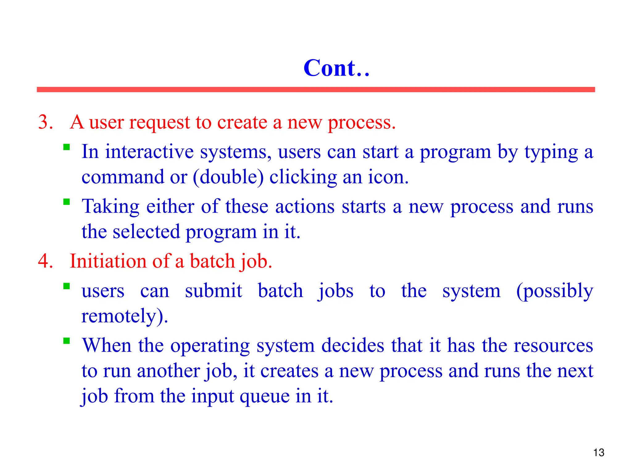 3. A user request to create a new process.
 In interactive systems, users can start a program by typing a
command or (double) clicking an icon.
 Taking either of these actions starts a new process and runs
the selected program in it.
4. Initiation of a batch job.
 users can submit batch jobs to the system (possibly
remotely).
 When the operating system decides that it has the resources
to run another job, it creates a new process and runs the next
job from the input queue in it.
Cont..
13
 