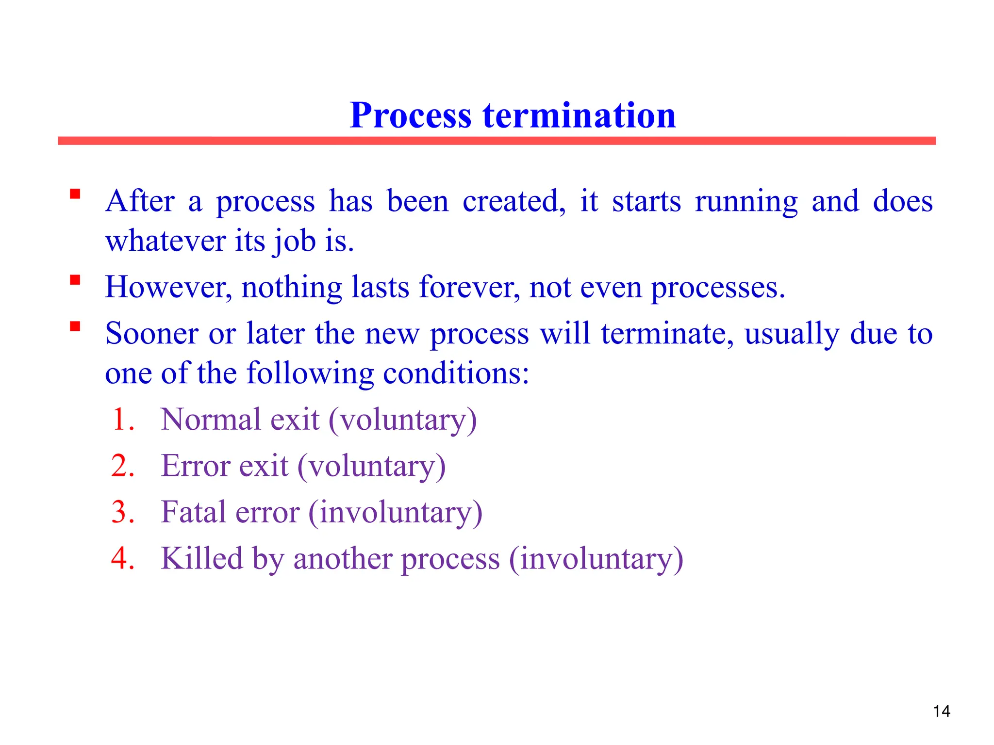  After a process has been created, it starts running and does
whatever its job is.
 However, nothing lasts forever, not even processes.
 Sooner or later the new process will terminate, usually due to
one of the following conditions:
1. Normal exit (voluntary)
2. Error exit (voluntary)
3. Fatal error (involuntary)
4. Killed by another process (involuntary)
Process termination
14
 