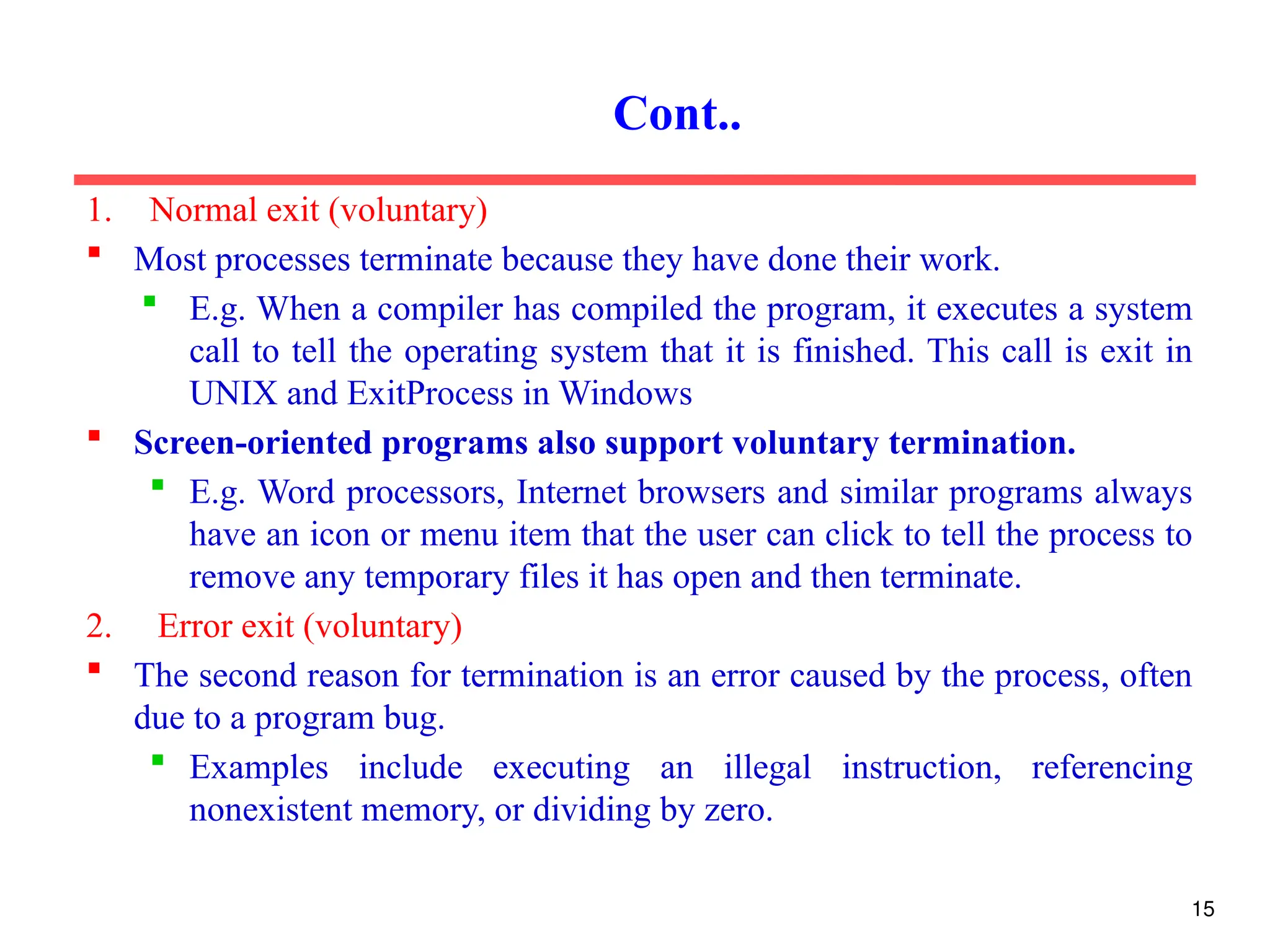 1. Normal exit (voluntary)
 Most processes terminate because they have done their work.
 E.g. When a compiler has compiled the program, it executes a system
call to tell the operating system that it is finished. This call is exit in
UNIX and ExitProcess in Windows
 Screen-oriented programs also support voluntary termination.
 E.g. Word processors, Internet browsers and similar programs always
have an icon or menu item that the user can click to tell the process to
remove any temporary files it has open and then terminate.
2. Error exit (voluntary)
 The second reason for termination is an error caused by the process, often
due to a program bug.
 Examples include executing an illegal instruction, referencing
nonexistent memory, or dividing by zero.
Cont..
15
 