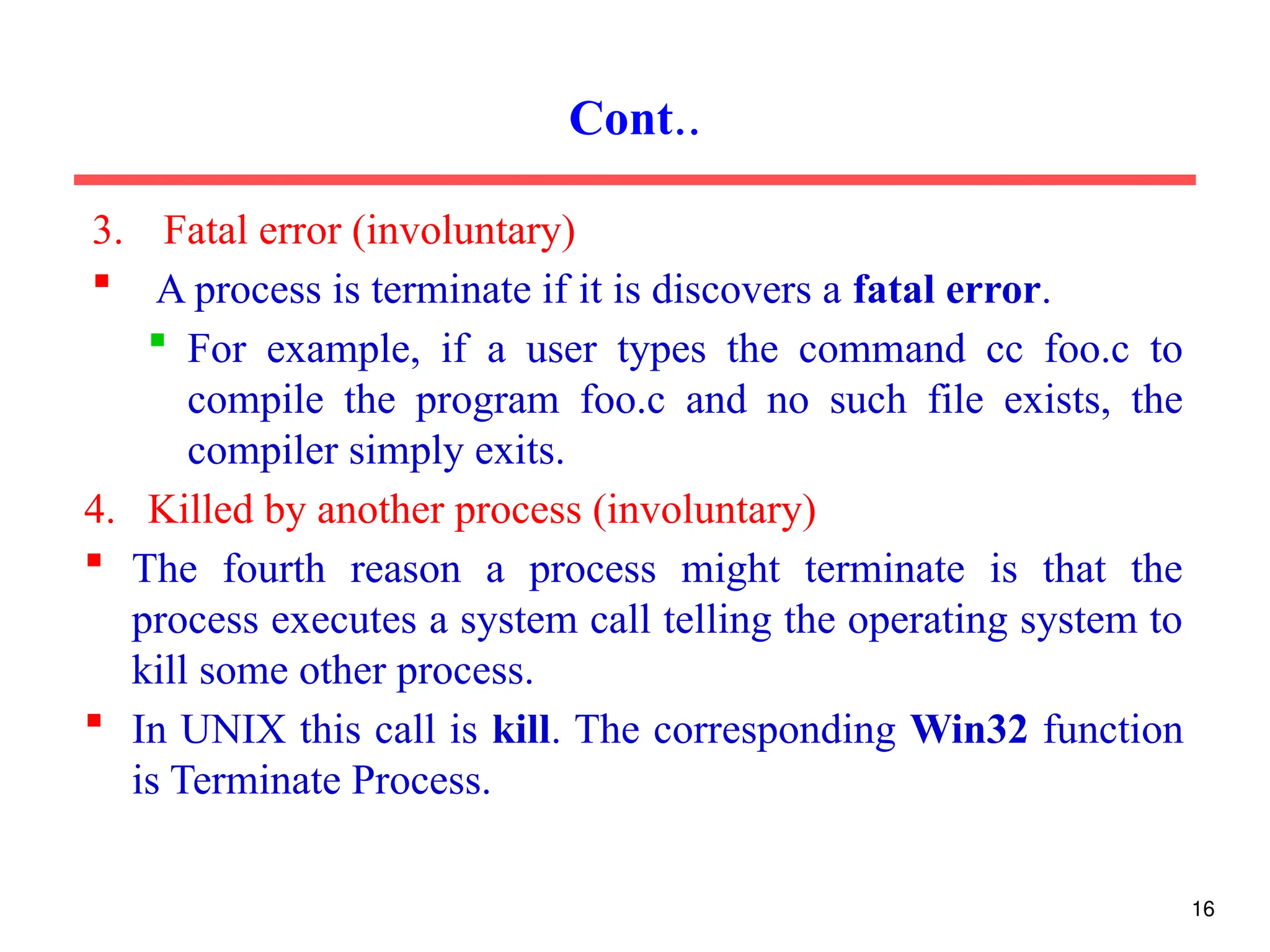 3. Fatal error (involuntary)
 A process is terminate if it is discovers a fatal error.
 For example, if a user types the command cc foo.c to
compile the program foo.c and no such file exists, the
compiler simply exits.
4. Killed by another process (involuntary)
 The fourth reason a process might terminate is that the
process executes a system call telling the operating system to
kill some other process.
 In UNIX this call is kill. The corresponding Win32 function
is Terminate Process.
Cont..
16
 