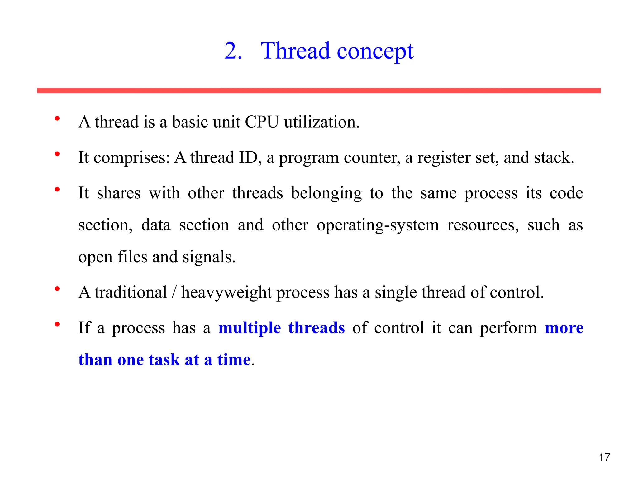 • A thread is a basic unit CPU utilization.
• It comprises: A thread ID, a program counter, a register set, and stack.
• It shares with other threads belonging to the same process its code
section, data section and other operating-system resources, such as
open files and signals.
• A traditional / heavyweight process has a single thread of control.
• If a process has a multiple threads of control it can perform more
than one task at a time.
17
2. Thread concept
 