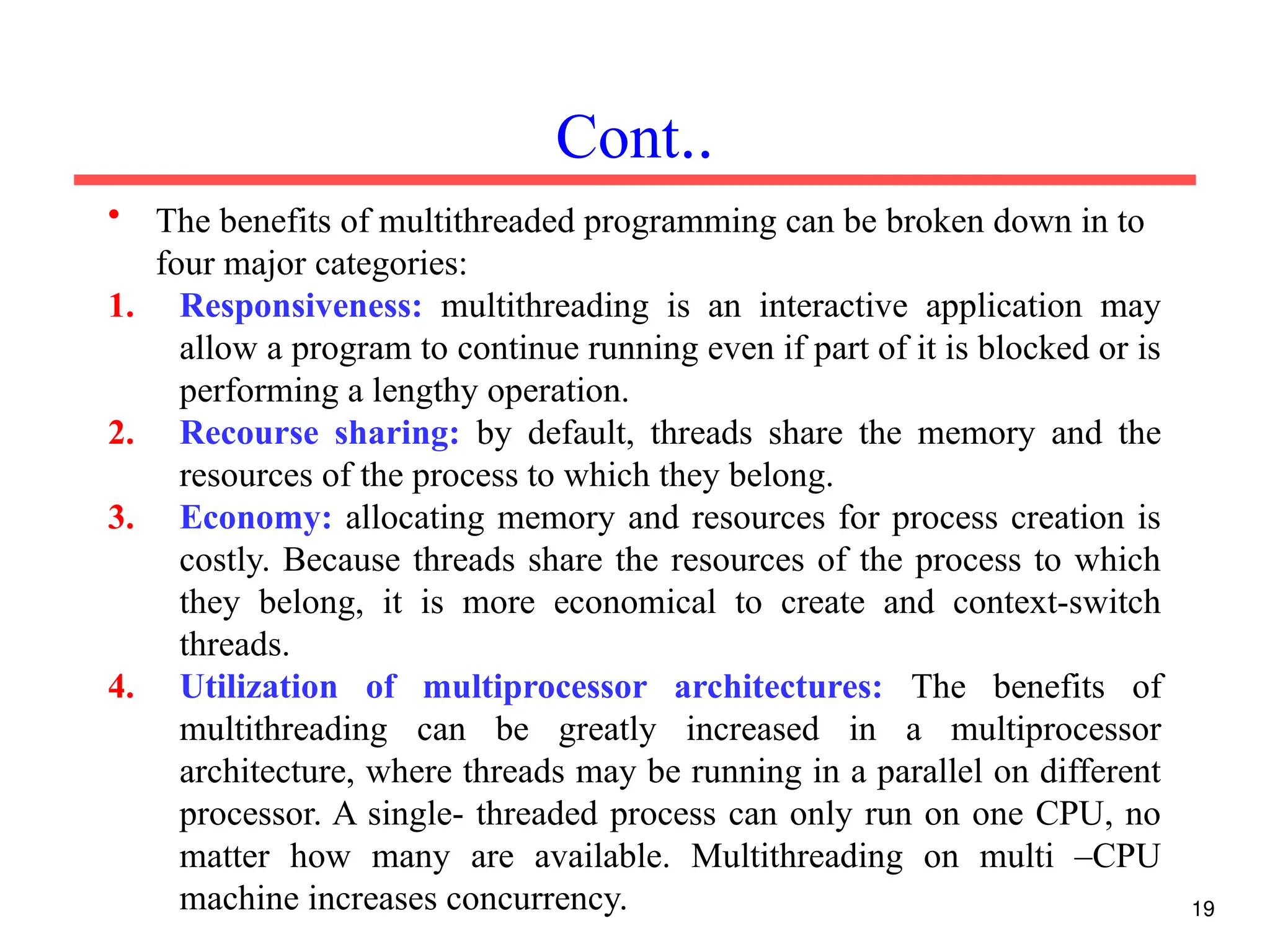• The benefits of multithreaded programming can be broken down in to
four major categories:
1. Responsiveness: multithreading is an interactive application may
allow a program to continue running even if part of it is blocked or is
performing a lengthy operation.
2. Recourse sharing: by default, threads share the memory and the
resources of the process to which they belong.
3. Economy: allocating memory and resources for process creation is
costly. Because threads share the resources of the process to which
they belong, it is more economical to create and context-switch
threads.
4. Utilization of multiprocessor architectures: The benefits of
multithreading can be greatly increased in a multiprocessor
architecture, where threads may be running in a parallel on different
processor. A single- threaded process can only run on one CPU, no
matter how many are available. Multithreading on multi –CPU
machine increases concurrency.
Cont..
19
 