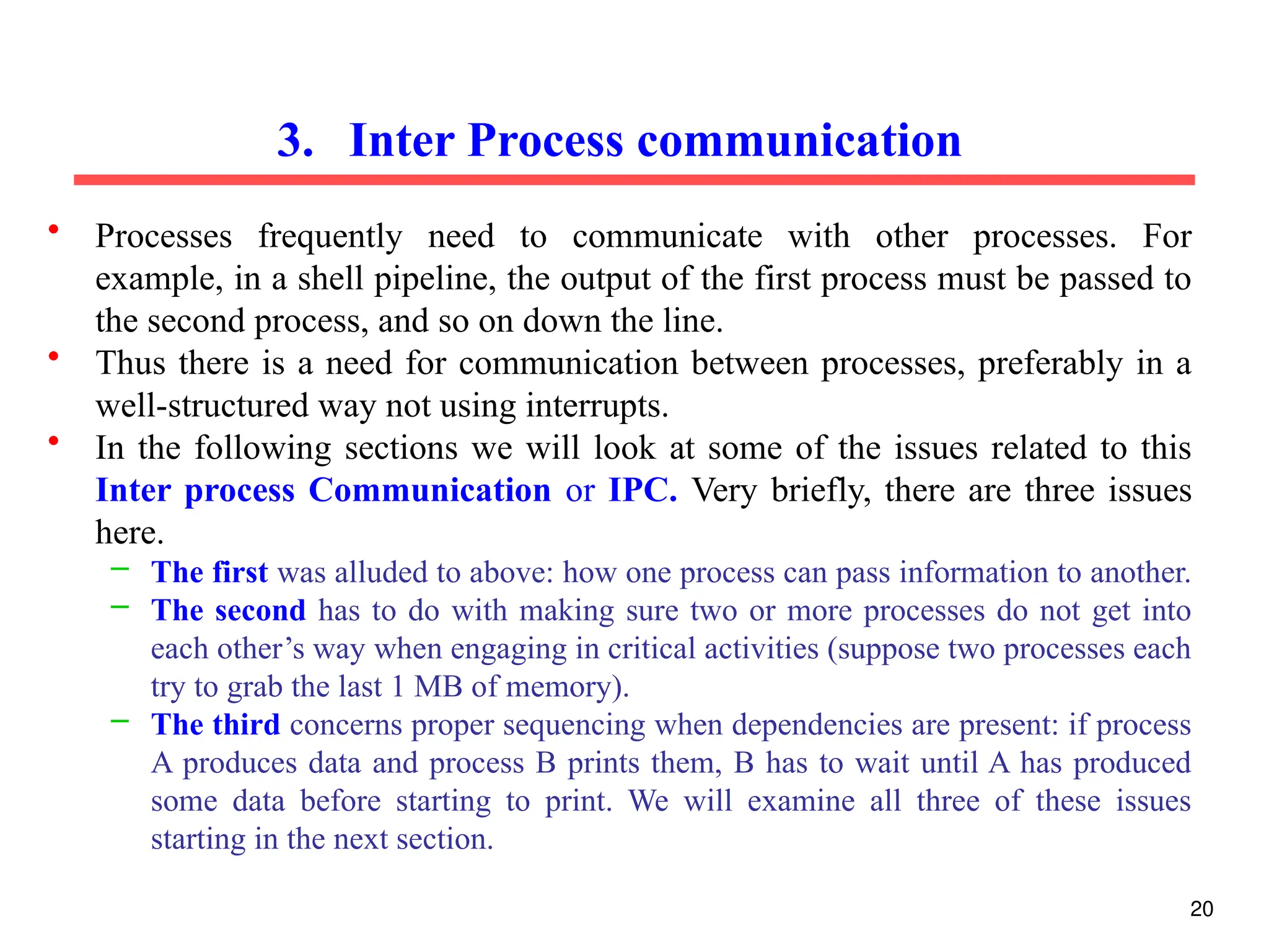 • Processes frequently need to communicate with other processes. For
example, in a shell pipeline, the output of the first process must be passed to
the second process, and so on down the line.
• Thus there is a need for communication between processes, preferably in a
well-structured way not using interrupts.
• In the following sections we will look at some of the issues related to this
Inter process Communication or IPC. Very briefly, there are three issues
here.
– The first was alluded to above: how one process can pass information to another.
– The second has to do with making sure two or more processes do not get into
each other’s way when engaging in critical activities (suppose two processes each
try to grab the last 1 MB of memory).
– The third concerns proper sequencing when dependencies are present: if process
A produces data and process B prints them, B has to wait until A has produced
some data before starting to print. We will examine all three of these issues
starting in the next section.
3. Inter Process communication
20
 