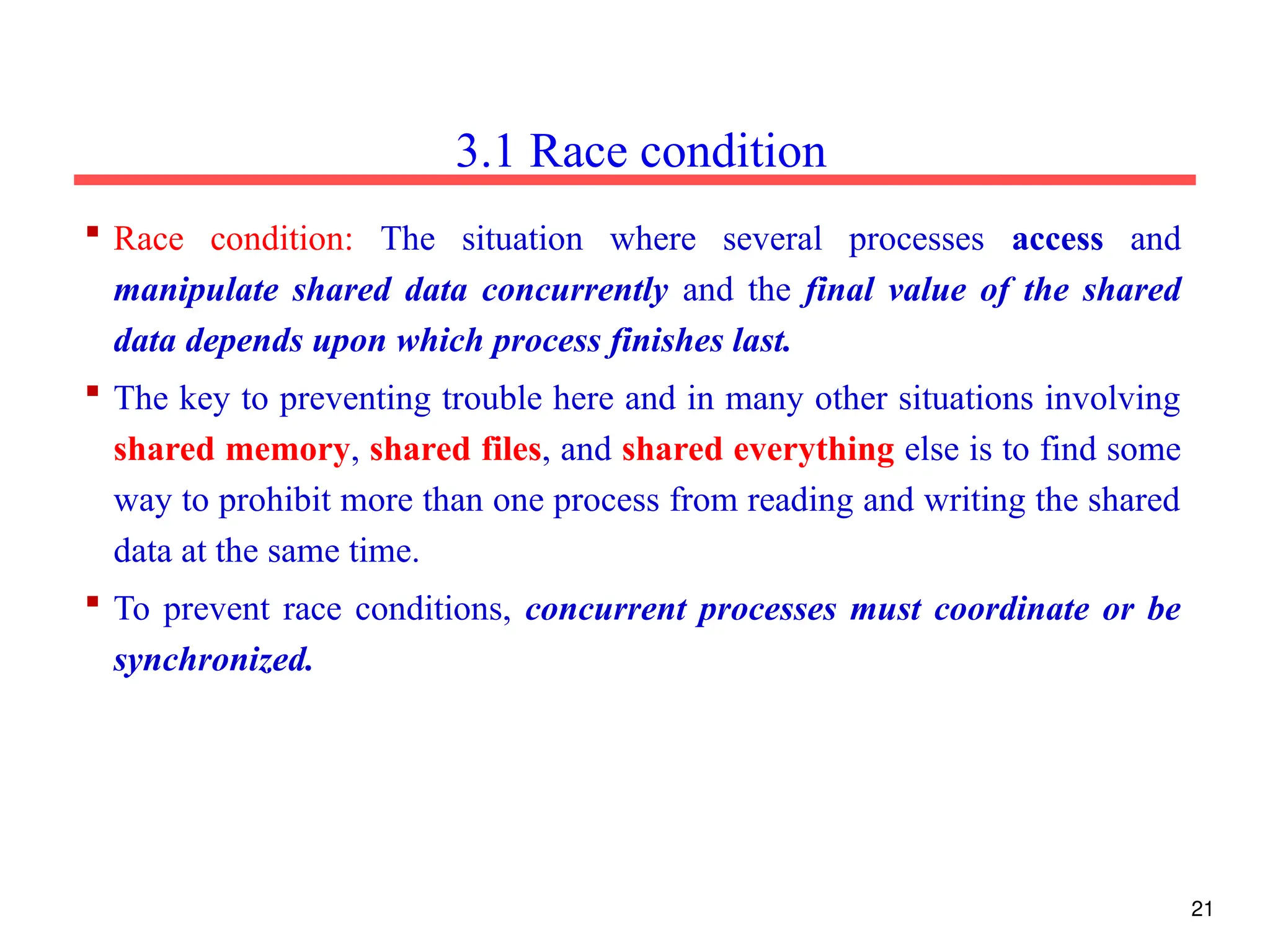  Race condition: The situation where several processes access and
manipulate shared data concurrently and the final value of the shared
data depends upon which process finishes last.
 The key to preventing trouble here and in many other situations involving
shared memory, shared files, and shared everything else is to find some
way to prohibit more than one process from reading and writing the shared
data at the same time.
 To prevent race conditions, concurrent processes must coordinate or be
synchronized.
3.1 Race condition
21
 