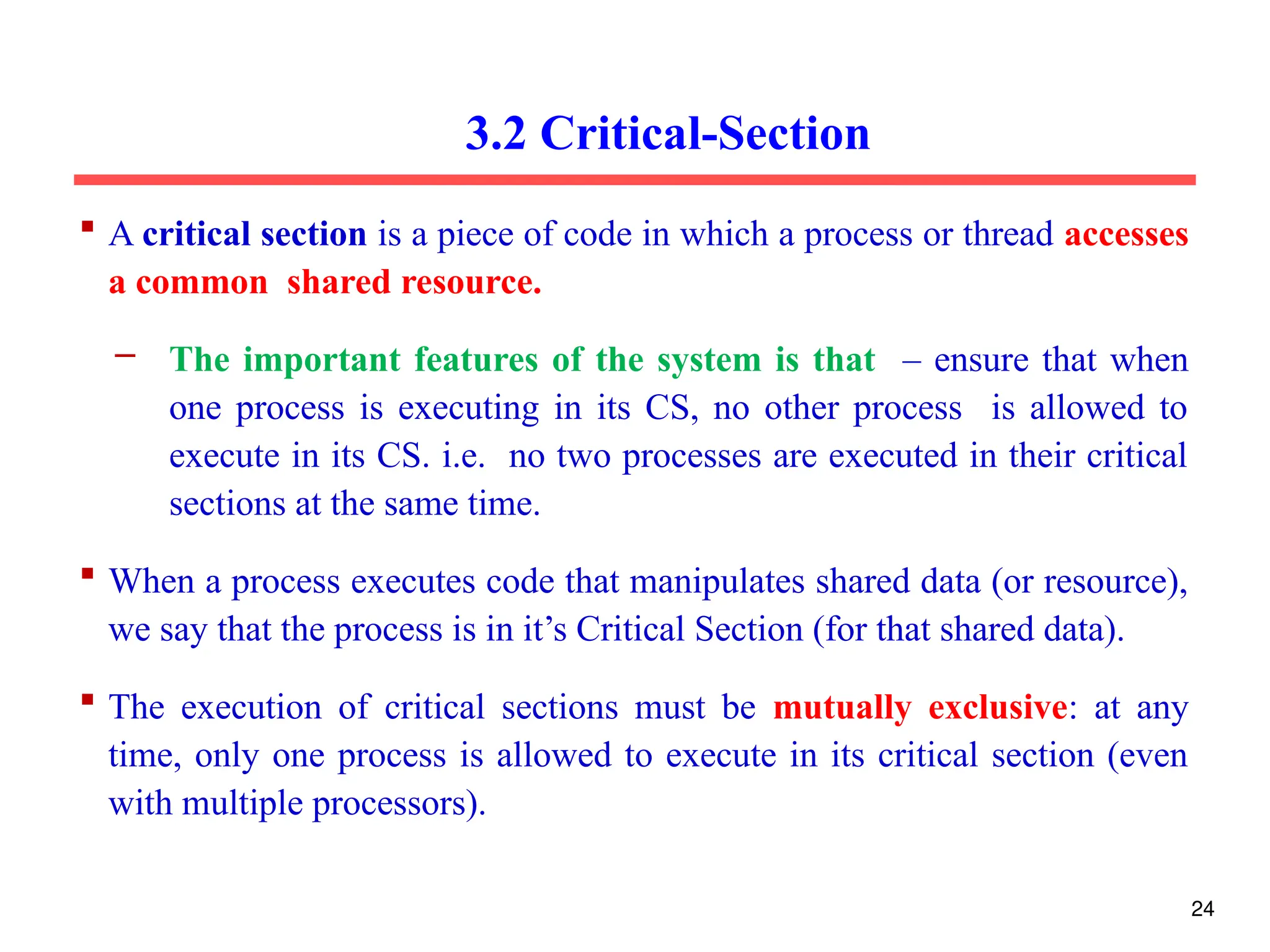 3.2 Critical-Section
 A critical section is a piece of code in which a process or thread accesses
a common shared resource.
– The important features of the system is that – ensure that when
one process is executing in its CS, no other process is allowed to
execute in its CS. i.e. no two processes are executed in their critical
sections at the same time.
 When a process executes code that manipulates shared data (or resource),
we say that the process is in it’s Critical Section (for that shared data).
 The execution of critical sections must be mutually exclusive: at any
time, only one process is allowed to execute in its critical section (even
with multiple processors).
24
 