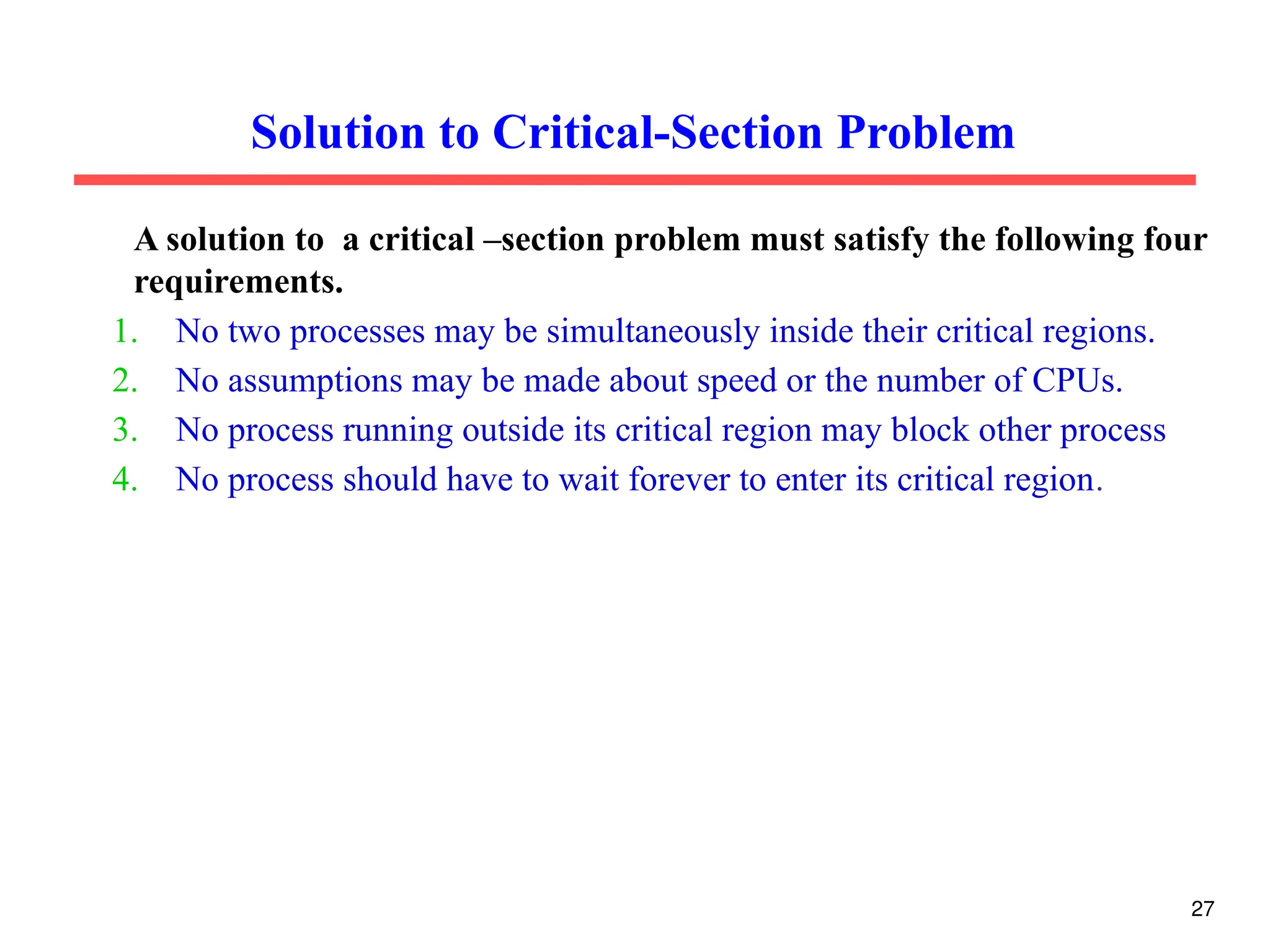Solution to Critical-Section Problem
A solution to a critical –section problem must satisfy the following four
requirements.
1. No two processes may be simultaneously inside their critical regions.
2. No assumptions may be made about speed or the number of CPUs.
3. No process running outside its critical region may block other process
4. No process should have to wait forever to enter its critical region.
27
 