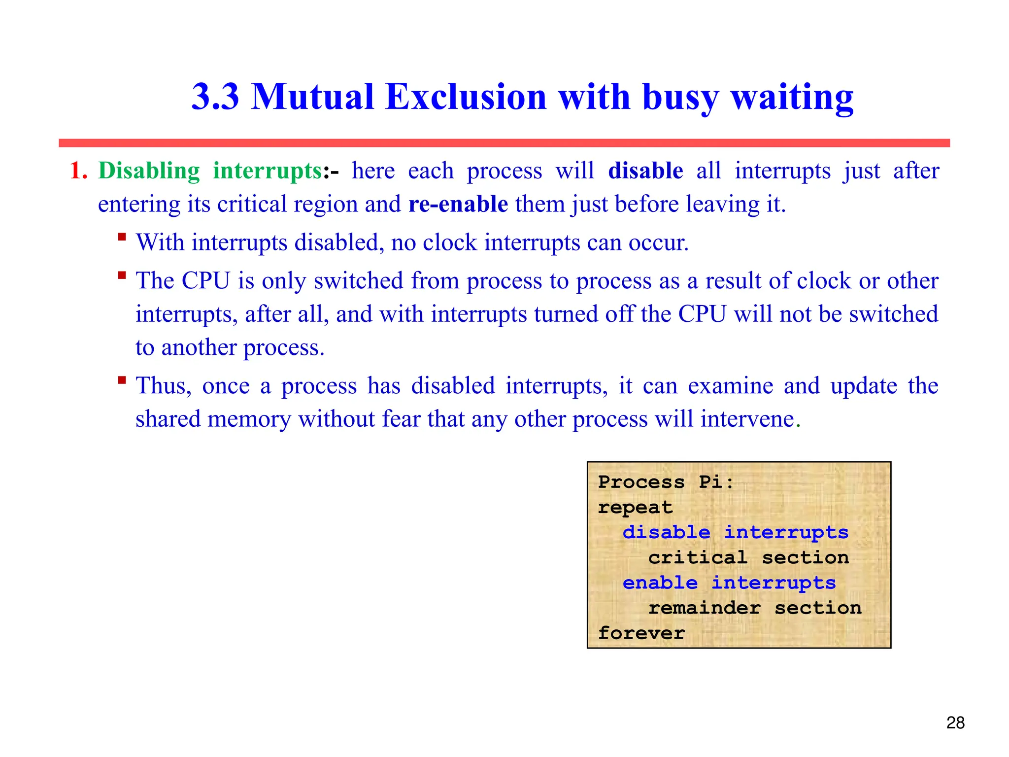 3.3 Mutual Exclusion with busy waiting
1. Disabling interrupts:- here each process will disable all interrupts just after
entering its critical region and re-enable them just before leaving it.
 With interrupts disabled, no clock interrupts can occur.
 The CPU is only switched from process to process as a result of clock or other
interrupts, after all, and with interrupts turned off the CPU will not be switched
to another process.
 Thus, once a process has disabled interrupts, it can examine and update the
shared memory without fear that any other process will intervene.
Process Pi:
repeat
disable interrupts
critical section
enable interrupts
remainder section
forever
28
 