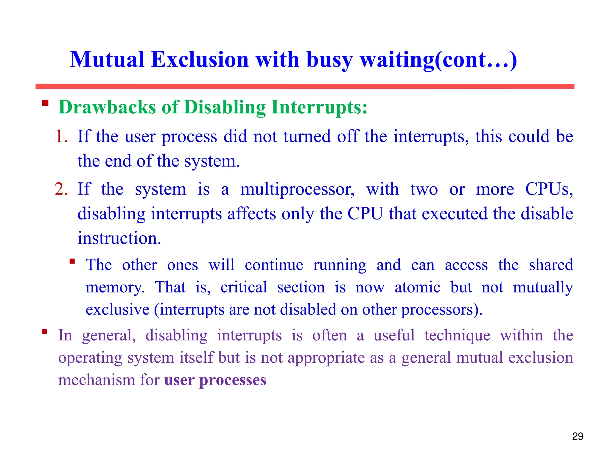  Drawbacks of Disabling Interrupts:
1. If the user process did not turned off the interrupts, this could be
the end of the system.
2. If the system is a multiprocessor, with two or more CPUs,
disabling interrupts affects only the CPU that executed the disable
instruction.
 The other ones will continue running and can access the shared
memory. That is, critical section is now atomic but not mutually
exclusive (interrupts are not disabled on other processors).
 In general, disabling interrupts is often a useful technique within the
operating system itself but is not appropriate as a general mutual exclusion
mechanism for user processes
Mutual Exclusion with busy waiting(cont…)
29
 