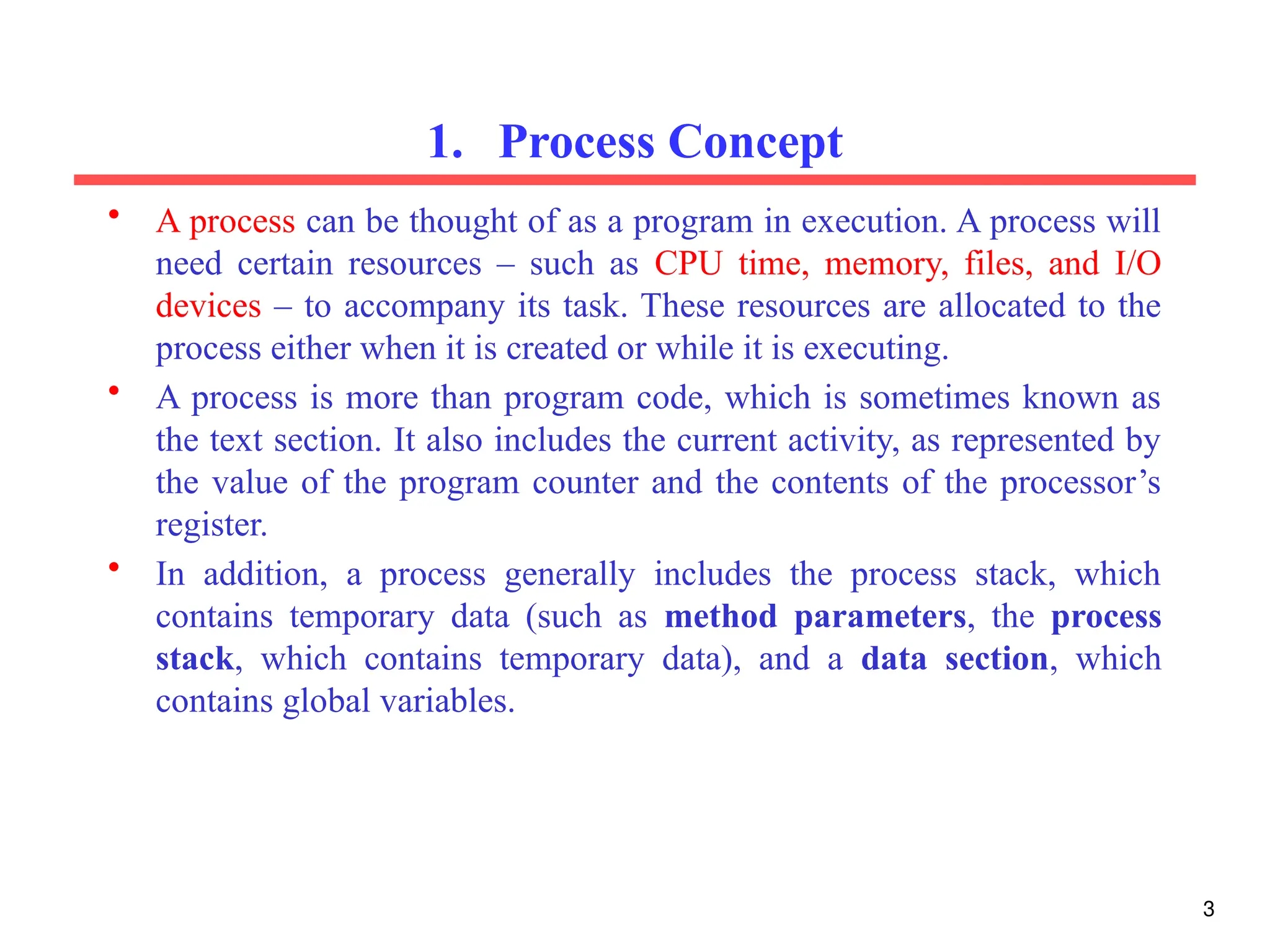1. Process Concept
• A process can be thought of as a program in execution. A process will
need certain resources – such as CPU time, memory, files, and I/O
devices – to accompany its task. These resources are allocated to the
process either when it is created or while it is executing.
• A process is more than program code, which is sometimes known as
the text section. It also includes the current activity, as represented by
the value of the program counter and the contents of the processor’s
register.
• In addition, a process generally includes the process stack, which
contains temporary data (such as method parameters, the process
stack, which contains temporary data), and a data section, which
contains global variables.
3
 