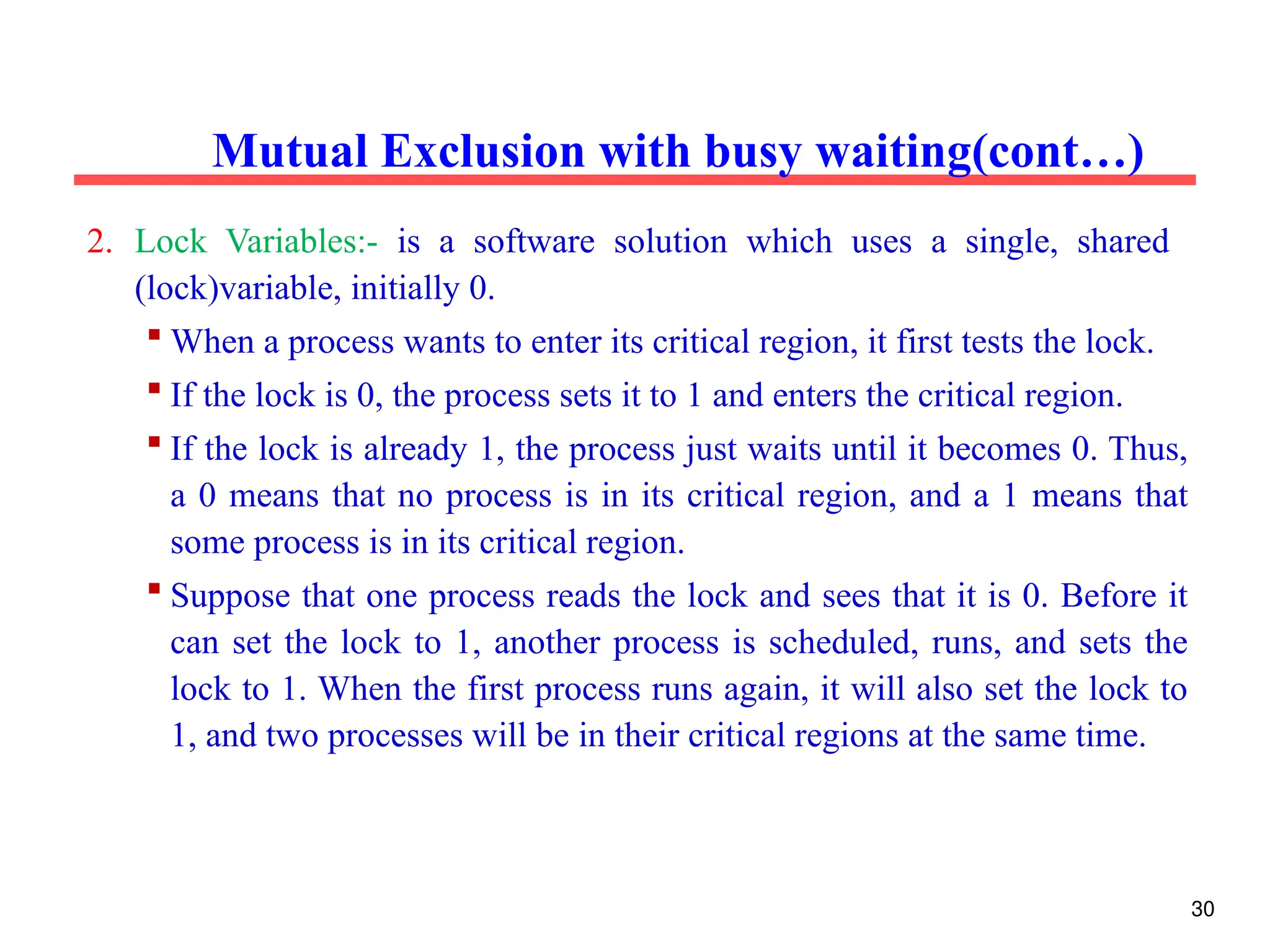 2. Lock Variables:- is a software solution which uses a single, shared
(lock)variable, initially 0.
 When a process wants to enter its critical region, it first tests the lock.
 If the lock is 0, the process sets it to 1 and enters the critical region.
 If the lock is already 1, the process just waits until it becomes 0. Thus,
a 0 means that no process is in its critical region, and a 1 means that
some process is in its critical region.
 Suppose that one process reads the lock and sees that it is 0. Before it
can set the lock to 1, another process is scheduled, runs, and sets the
lock to 1. When the first process runs again, it will also set the lock to
1, and two processes will be in their critical regions at the same time.
Mutual Exclusion with busy waiting(cont…)
30
 