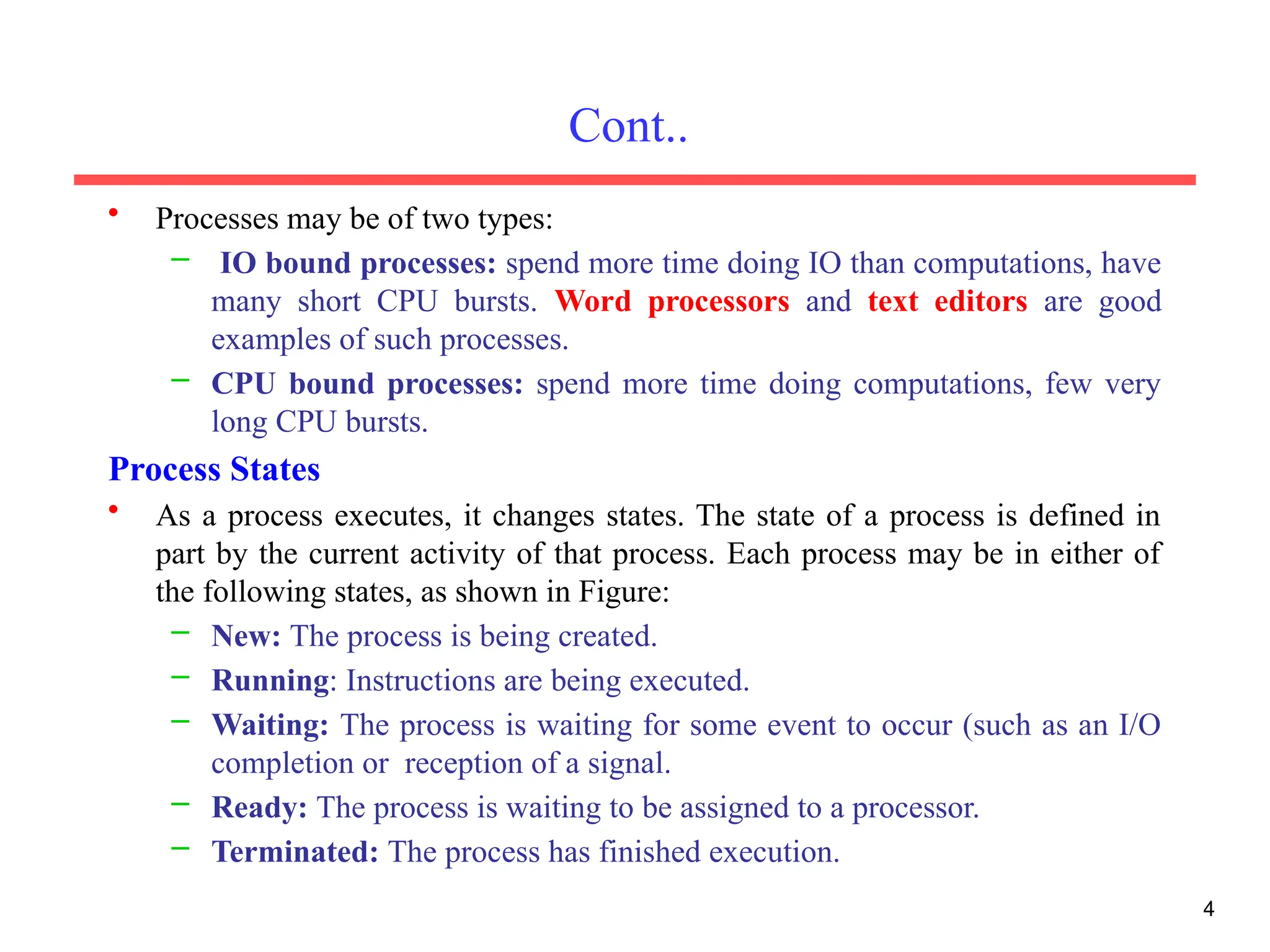 Cont..
• Processes may be of two types:
– IO bound processes: spend more time doing IO than computations, have
many short CPU bursts. Word processors and text editors are good
examples of such processes.
– CPU bound processes: spend more time doing computations, few very
long CPU bursts.
Process States
• As a process executes, it changes states. The state of a process is defined in
part by the current activity of that process. Each process may be in either of
the following states, as shown in Figure:
– New: The process is being created.
– Running: Instructions are being executed.
– Waiting: The process is waiting for some event to occur (such as an I/O
completion or reception of a signal.
– Ready: The process is waiting to be assigned to a processor.
– Terminated: The process has finished execution.
4
 