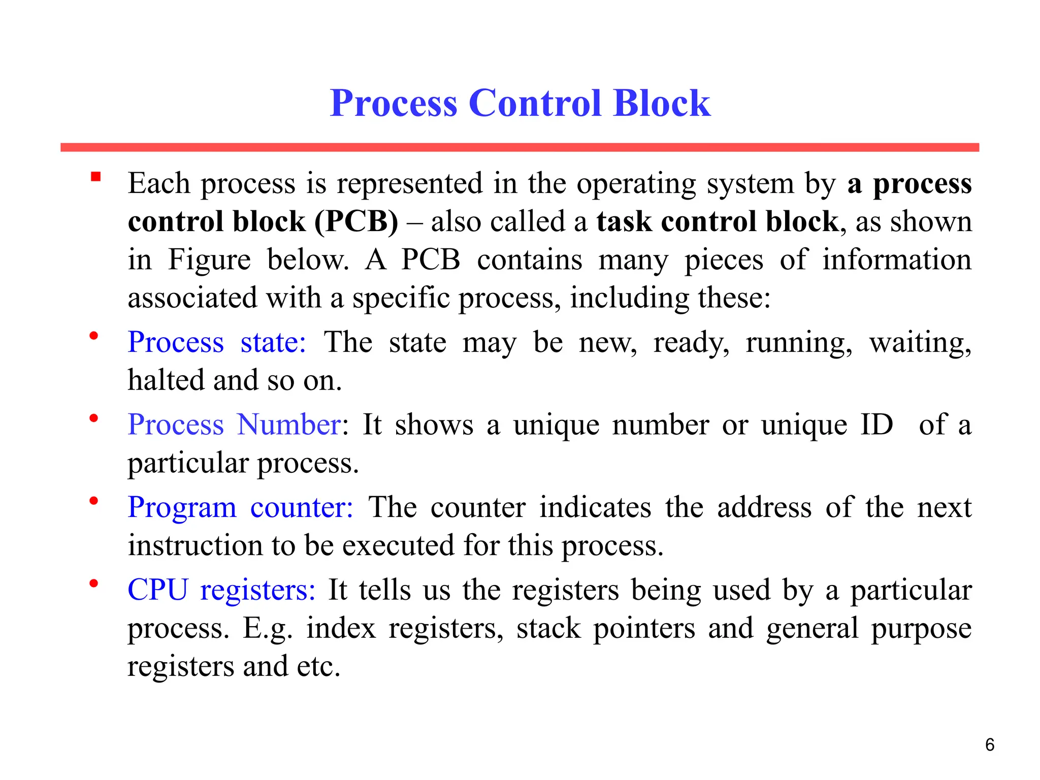 Process Control Block
 Each process is represented in the operating system by a process
control block (PCB) – also called a task control block, as shown
in Figure below. A PCB contains many pieces of information
associated with a specific process, including these:
• Process state: The state may be new, ready, running, waiting,
halted and so on.
• Process Number: It shows a unique number or unique ID of a
particular process.
• Program counter: The counter indicates the address of the next
instruction to be executed for this process.
• CPU registers: It tells us the registers being used by a particular
process. E.g. index registers, stack pointers and general purpose
registers and etc.
6
 