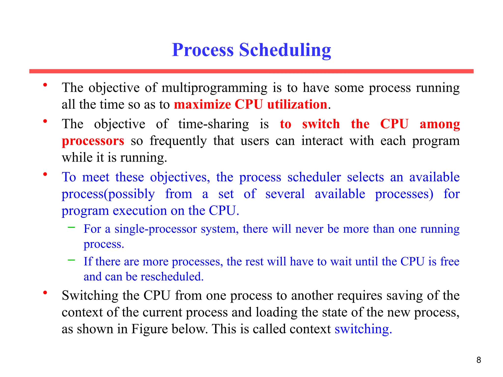 Process Scheduling
• The objective of multiprogramming is to have some process running
all the time so as to maximize CPU utilization.
• The objective of time-sharing is to switch the CPU among
processors so frequently that users can interact with each program
while it is running.
• To meet these objectives, the process scheduler selects an available
process(possibly from a set of several available processes) for
program execution on the CPU.
– For a single-processor system, there will never be more than one running
process.
– If there are more processes, the rest will have to wait until the CPU is free
and can be rescheduled.
• Switching the CPU from one process to another requires saving of the
context of the current process and loading the state of the new process,
as shown in Figure below. This is called context switching.
8
 