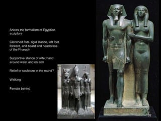Shows the formalism of Egyptian
sculpture
Clenched fists, rigid stance, left foot
forward, and beard and headdress
of the Pharaoh
Supportive stance of wife; hand
around waist and on arm
Relief or sculpture in the round?
Walking
Female behind
92
 