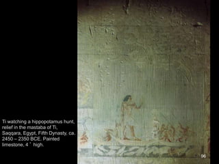 96
Ti watching a hippopotamus hunt,
relief in the mastaba of Ti,
Saqqara, Egypt, Fifth Dynasty, ca.
2450 – 2350 BCE. Painted
limestone, 4 ’ high.
 