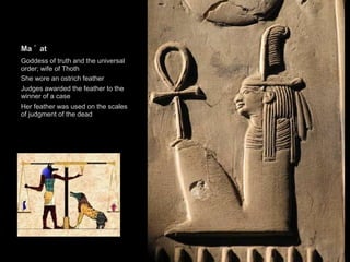 Ma ’ at
Goddess of truth and the universal
order; wife of Thoth
She wore an ostrich feather
Judges awarded the feather to the
winner of a case
Her feather was used on the scales
of judgment of the dead
 
