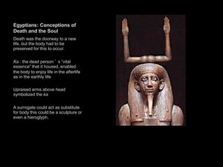 Egyptians: Conceptions of
Death and the Soul
Death was the doorway to a new
life..but the body had to be
preserved for this to occur.
Ka : the dead person ’ s “vital
essence” that it housed, enabled
the body to enjoy life in the afterlife
as in the earthly life
Upraised arms above head
symbolized the ka
A surrogate could act as substitute
for body this could be a sculpture or
even a hieroglyph.
 