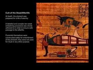 Cult of the Dead/Afterlife
At death, the pharaoh was
prepared for a life of eternity
A detailed and complex ten-week
embalming procedure was strictly
adhered to in order to ensure safe
passage to the afterlife.
Pyramids themselves were
constructed solely for entombment
of the pharaoh; they were not used
for ritual or any other purpose.
 
