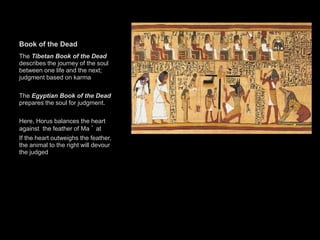 Book of the Dead
The Tibetan Book of the Dead
describes the journey of the soul
between one life and the next;
judgment based on karma
The Egyptian Book of the Dead
prepares the soul for judgment.
Here, Horus balances the heart
against the feather of Ma ’ at
If the heart outweighs the feather,
the animal to the right will devour
the judged
 