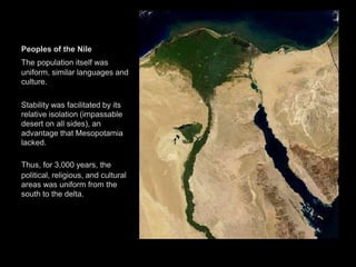 Peoples of the Nile
The population itself was
uniform, similar languages and
culture.
Stability was facilitated by its
relative isolation (impassable
desert on all sides), an
advantage that Mesopotamia
lacked.
Thus, for 3,000 years, the
political, religious, and cultural
areas was uniform from the
south to the delta.
 