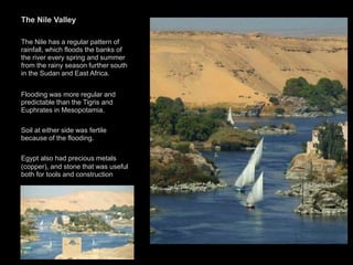 The Nile Valley
The Nile has a regular pattern of
rainfall, which floods the banks of
the river every spring and summer
from the rainy season further south
in the Sudan and East Africa.
Flooding was more regular and
predictable than the Tigris and
Euphrates in Mesopotamia.
Soil at either side was fertile
because of the flooding.
Egypt also had precious metals
(copper), and stone that was useful
both for tools and construction
 