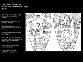The Symbolism of the
Union — And Defeat of Upper
Egypt
To the right, Narmer (wearing
white crown) subdues a
captive
Hieroglyph at top writes out
Narmer ’ s name
God Horus (protector of all
Kings) holds the captive by a
feather
Papyrus blossoms symbolize
Lower Egypt
To the left, two long-necked
lions are entwined, suggesting
union), with lion tamers on
either side.
There are the decapitated
warriors in defeat
At the bottom is a bull
symbolizing royal power
 