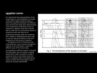 egyptian canon
It is well known that representations of the
human figure in ancient Egyptian art usually
conformed to highly stylized principles in
which the proportions between the different
parts of the human body were determined by
a set of fixed laws constituting a Canon of
Proportions. Egyptian artists were thereby
able to make use of a conventional system of
proportion which was found to be
aesthetically pleasing, while also rendering
their subjects in idealized forms which may
or may not have been faithful to the exact
proportions of the persons in question.
The Egyptian Canon of Proportions was
maintained over many centuries through the
medium of the artist's grid, in which the
different parts of the human body
corresponded to different squares in the grid.
This grid system was not merely a copying
device which made it possible to render a
particular scene on any chosen scale, but
rather a complete system of proportions by
means of which the human figure could in
theory be correctly represented.
 