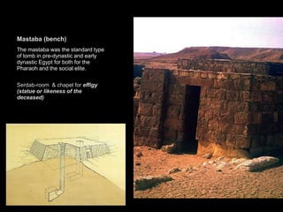 Mastaba (bench)
The mastaba was the standard type
of tomb in pre-dynastic and early
dynastic Egypt for both for the
Pharaoh and the social elite.
Serdab-room & chapel for effigy
(statue or likeness of the
deceased)
 