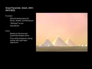 Great Pyramids, Gizeh, 2551-
2472 BCE,
Function:
Eternal resting place for
Khufu, Khafre, and Menkaure
“Stairway” to sun
Axis-Mundi
Form:
Based on the ben-ben
pyramidal shaped stone
Pure white limestone casing
stones with gold apex
(electrum)
 
