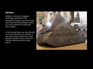 benben
Benben or Ben-ben, in Egyptian
mythology, specifically in the
Heliopolitan tradition, was the mound
that arose from the primordial waters,
Nu, and on which the creator god
Atum settled.
In the Pyramid Texts, e.g. Atum himself
is at times referred to as "mound". It
was said to have turned into a small
pyramid, located in Annu, which was
the place Atum was said to dwell
within.
 