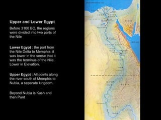 Upper and Lower Egypt
Before 3100 BC, the regions
were divided into two parts of
the Nile
Lower Egypt : the part from
the Nile Delta to Memphis; it
was lower in the sense that it
was the terminus of the Nile.
Lower in Elevation.
Upper Egypt : All points along
the river south of Memphis to
Nubia, a separate kingdom.
Beyond Nubia is Kush and
then Punt
 