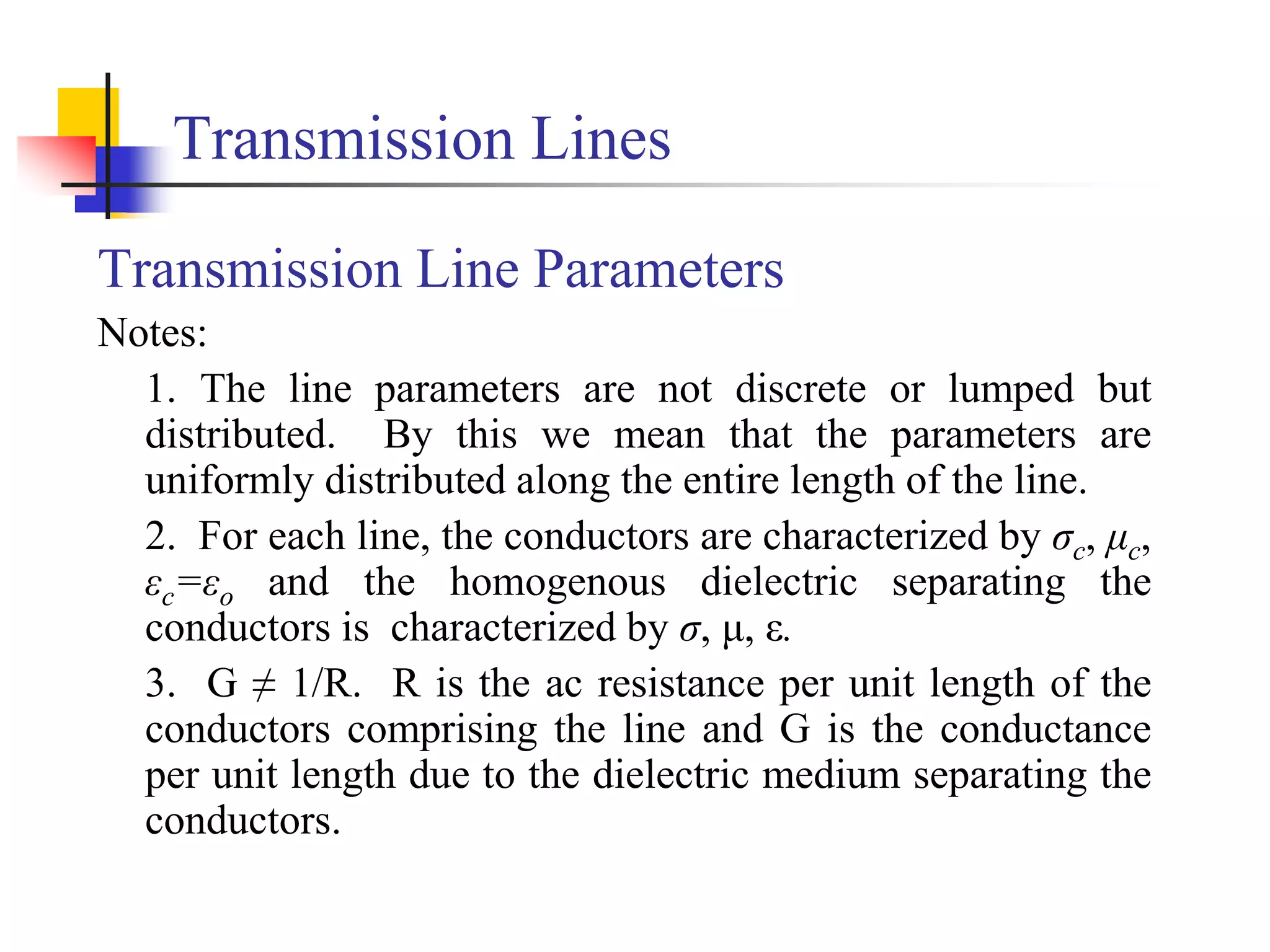 Transmission Lines
Transmission Line Parameters
Notes:
1. The line parameters are not discrete or lumped but
distributed. By this we mean that the parameters are
uniformly distributed along the entire length of the line.
2. For each line, the conductors are characterized by σc, μc,
εc=εo and the homogenous dielectric separating the
conductors is characterized by σ, μ, ε.
3. G ≠ 1/R. R is the ac resistance per unit length of the
conductors comprising the line and G is the conductance
per unit length due to the dielectric medium separating the
conductors.
 