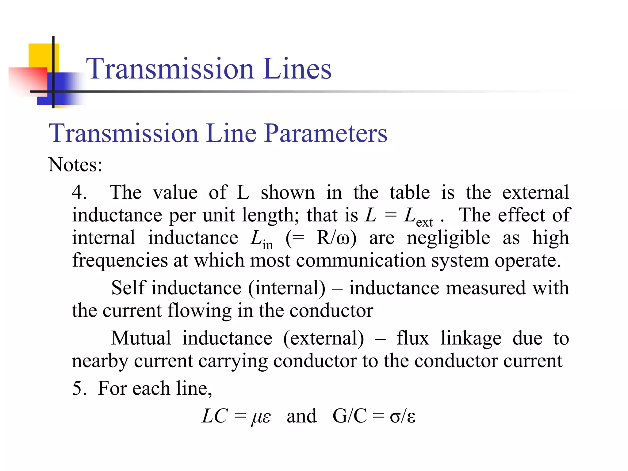 Transmission Lines
Transmission Line Parameters
Notes:
4. The value of L shown in the table is the external
inductance per unit length; that is L = Lext . The effect of
internal inductance Lin (= R/ω) are negligible as high
frequencies at which most communication system operate.
Self inductance (internal) – inductance measured with
the current flowing in the conductor
Mutual inductance (external) – flux linkage due to
nearby current carrying conductor to the conductor current
5. For each line,
LC = με and G/C = σ/ε
 