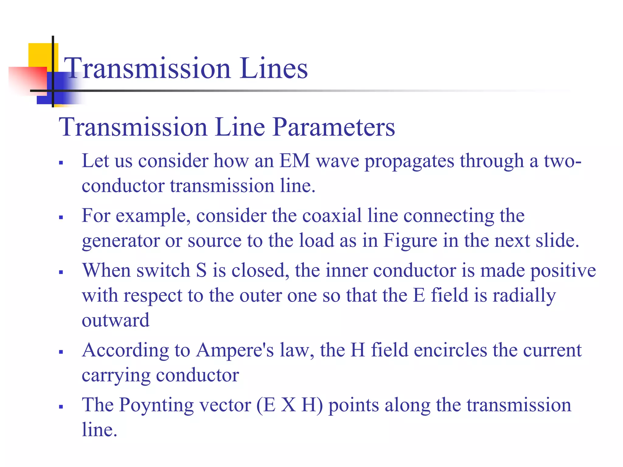 Transmission Lines
Transmission Line Parameters
 Let us consider how an EM wave propagates through a two-
conductor transmission line.
 For example, consider the coaxial line connecting the
generator or source to the load as in Figure in the next slide.
 When switch S is closed, the inner conductor is made positive
with respect to the outer one so that the E field is radially
outward
 According to Ampere's law, the H field encircles the current
carrying conductor
 The Poynting vector (E X H) points along the transmission
line.
 
