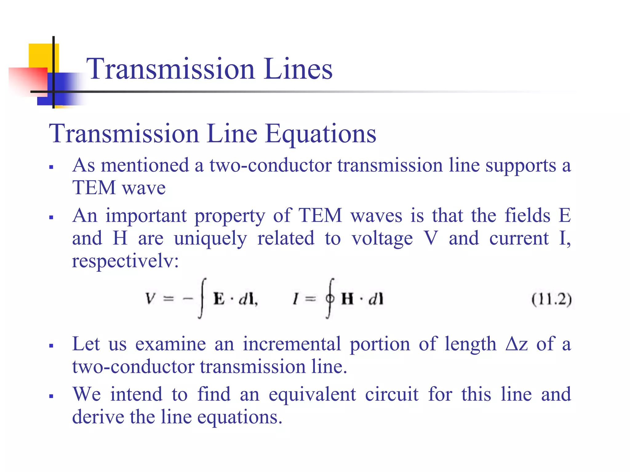 Transmission Lines
Transmission Line Equations
 As mentioned a two-conductor transmission line supports a
TEM wave
 An important property of TEM waves is that the fields E
and H are uniquely related to voltage V and current I,
respectively:
 Let us examine an incremental portion of length Δz of a
two-conductor transmission line.
 We intend to find an equivalent circuit for this line and
derive the line equations.
 