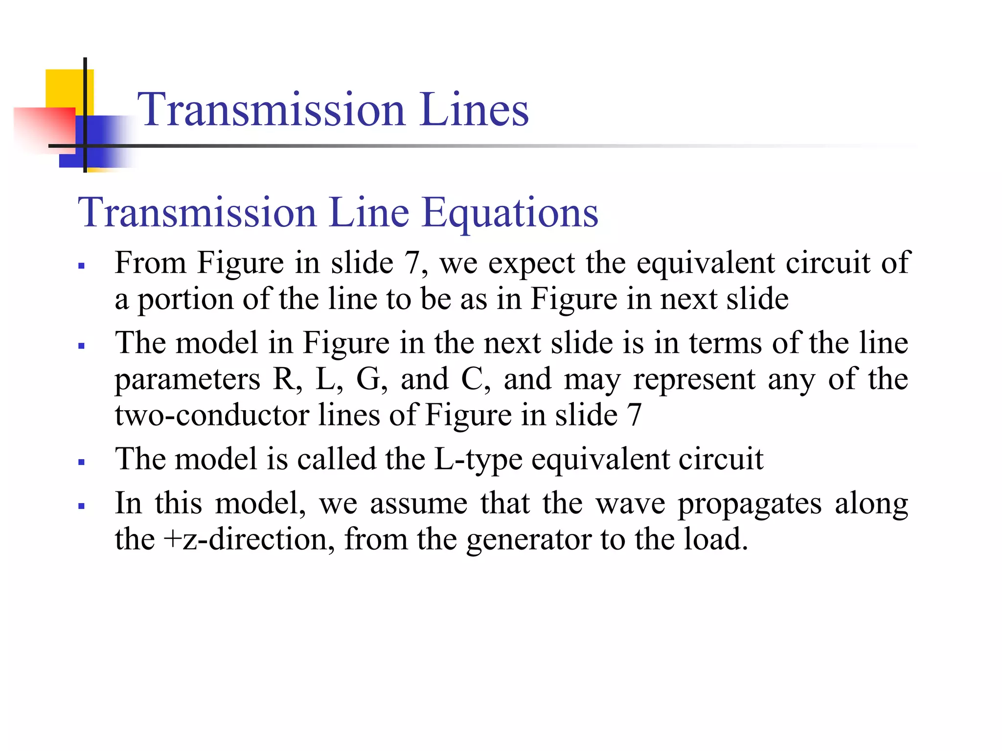 Transmission Lines
Transmission Line Equations
 From Figure in slide 7, we expect the equivalent circuit of
a portion of the line to be as in Figure in next slide
 The model in Figure in the next slide is in terms of the line
parameters R, L, G, and C, and may represent any of the
two-conductor lines of Figure in slide 7
 The model is called the L-type equivalent circuit
 In this model, we assume that the wave propagates along
the +z-direction, from the generator to the load.
 