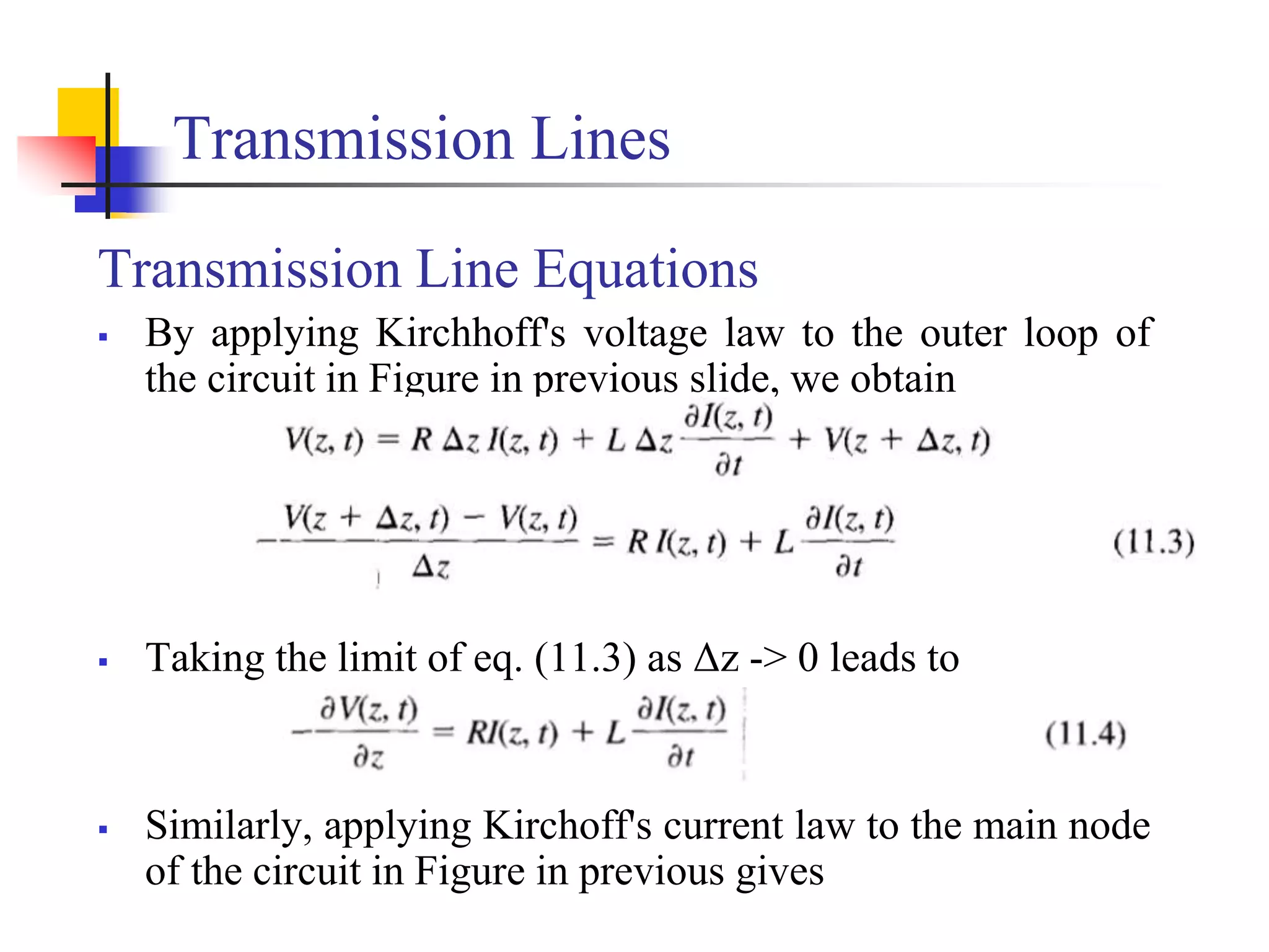 Transmission Lines
Transmission Line Equations
 By applying Kirchhoff's voltage law to the outer loop of
the circuit in Figure in previous slide, we obtain
 Taking the limit of eq. (11.3) as Δz -> 0 leads to
 Similarly, applying Kirchoff's current law to the main node
of the circuit in Figure in previous gives
 