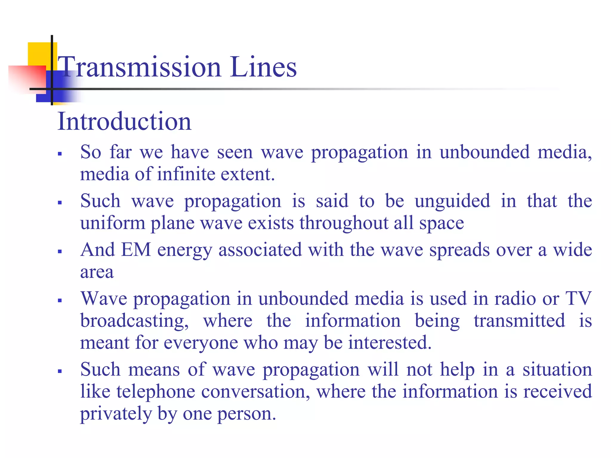Transmission Lines
Introduction
 So far we have seen wave propagation in unbounded media,
media of infinite extent.
 Such wave propagation is said to be unguided in that the
uniform plane wave exists throughout all space
 And EM energy associated with the wave spreads over a wide
area
 Wave propagation in unbounded media is used in radio or TV
broadcasting, where the information being transmitted is
meant for everyone who may be interested.
 Such means of wave propagation will not help in a situation
like telephone conversation, where the information is received
privately by one person.
 